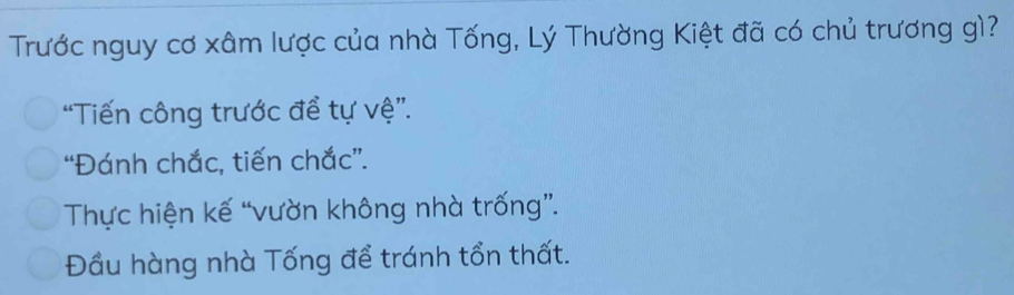 Trước nguy cơ xâm lược của nhà Tống, Lý Thường Kiệt đã có chủ trương gì?
“Tiến công trước để tự vệ”.
“Đánh chắc, tiến chắc”.
Thực hiện kế “vườn không nhà trống”.
Đầu hàng nhà Tống để tránh tổn thất.