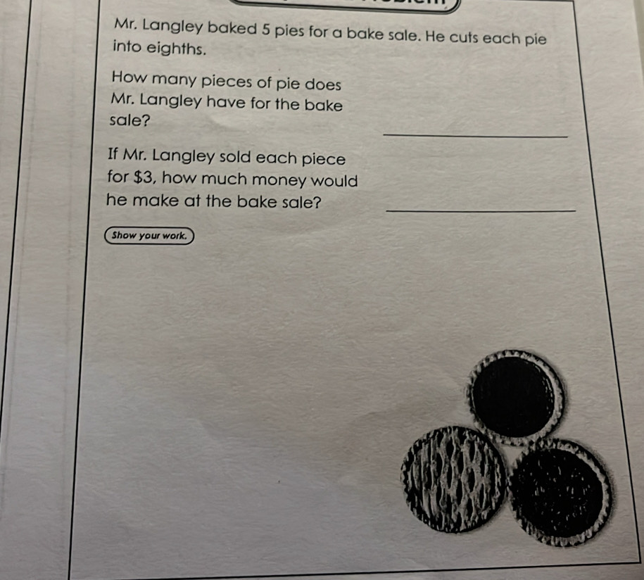 Mr. Langley baked 5 pies for a bake sale. He cuts each pie 
into eighths. 
How many pieces of pie does 
Mr. Langley have for the bake 
_ 
sale? 
If Mr. Langley sold each piece 
for $3, how much money would 
_ 
he make at the bake sale? 
Show your work.