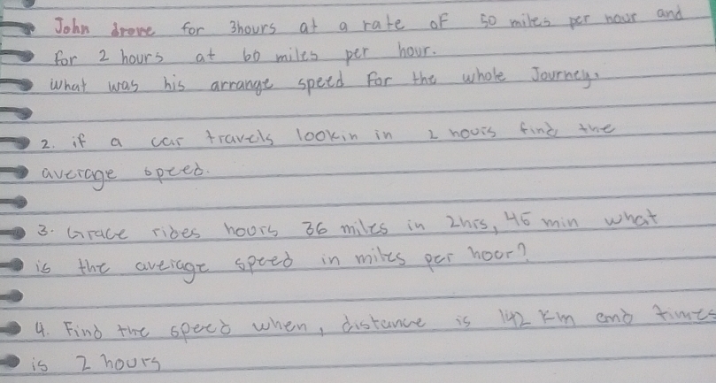 John drove for 3hours at a rate of s0 miles per nour and 
For 2 hours at 60 miles per hour. 
What was his arrange speed for the whole Journey. 
2. if a car travels lookin in I hours find the 
average opeed. 
3. Grace ribes hours 36 miles in zhis, 45 min what 
is the aveiage speed in milts per hoor? 
4. Find the spect when, distance is 142 Km and times 
is 2 hours