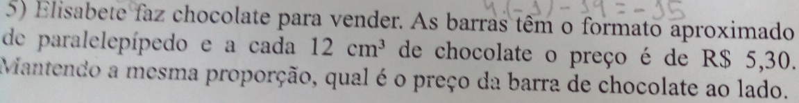 Elisabete faz chocolate para vender. As barras têm o formato aproximado 
de paralelepípedo e a cada 12cm^3 de chocolate o preço é de R$ 5,30. 
Mantendo a mesma proporção, qual é o preço da barra de chocolate ao lado.