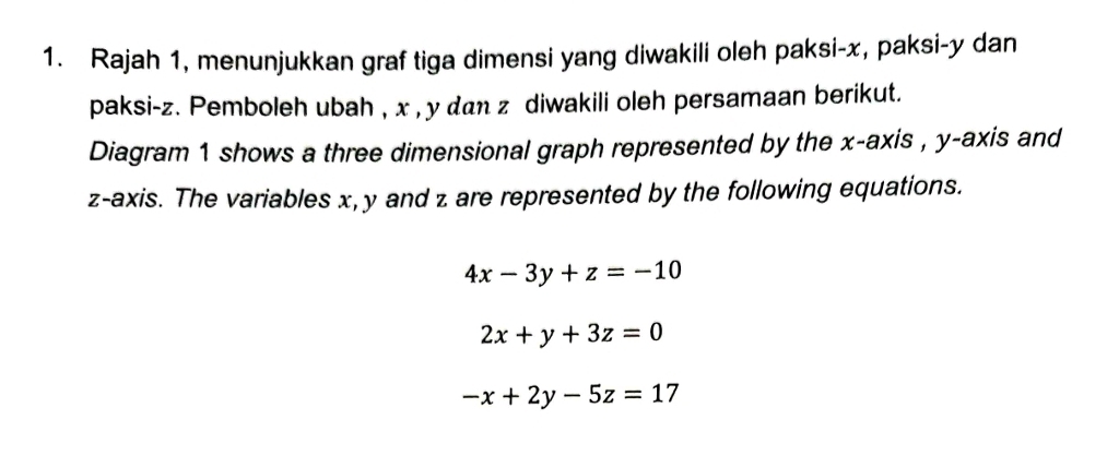 Rajah 1, menunjukkan graf tiga dimensi yang diwakili oleh paksi- x, paksi- y dan
paksi- z. Pemboleh ubah , x , y dan z diwakili oleh persamaan berikut.
Diagram 1 shows a three dimensional graph represented by the x-axis , y-axis and
z -axis. The variables x, y and z are represented by the following equations.
4x-3y+z=-10
2x+y+3z=0
-x+2y-5z=17