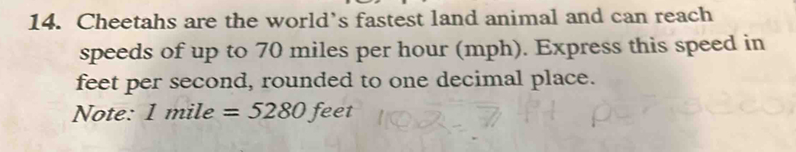 Cheetahs are the world’s fastest land animal and can reach 
speeds of up to 70 miles per hour (mph). Express this speed in
feet per second, rounded to one decimal place. 
Note: 1m ile =5280 feet