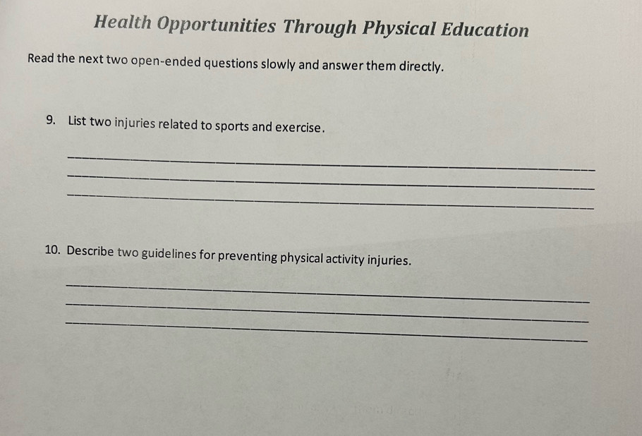 Health Opportunities Through Physical Education 
Read the next two open-ended questions slowly and answer them directly. 
9. List two injuries related to sports and exercise. 
_ 
_ 
_ 
10. Describe two guidelines for preventing physical activity injuries. 
_ 
_ 
_