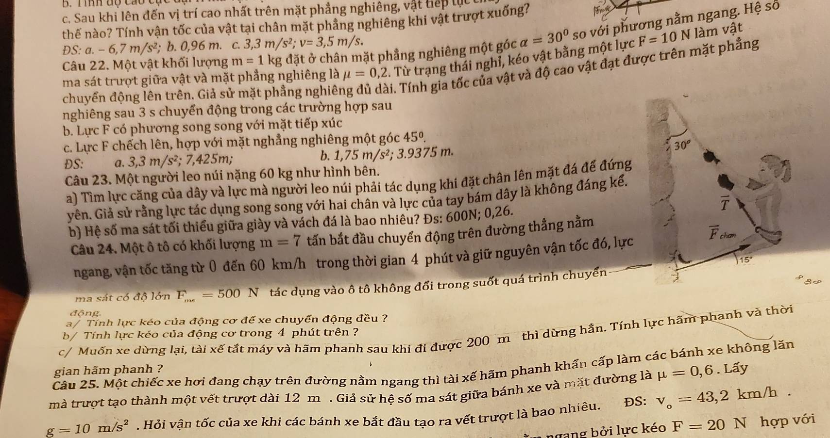 mmh dộ cao c
c. Sau khi lên đến vị trí cao nhất trên mặt phẳng nghiêng, vật tiếp lụu
thế nào? Tính vận tốc của vật tại chân mặt phẳng nghiêng khi vật trượt xuống?
N làm vật
Câu 22. Một vật khối lượng m=1kg đặt ở chân mặt phẳng nghiêng một góc alpha =30° so với phương nằm ngang. Hệ số
DS:a.-6,7m/s^2; b. 0,96 m. C. 3,3m/s^2;v=3,5m/s.
ma sát trượt giữa vật và mặt phẳng nghiêng là mu =0,2. Từ trạng thái nghỉ, kéo vật bằng một lực F=10
chuyển động lên trên. Giả sử mặt phẳng nghiê:
i. Tính gia tốc của vật và độ cao vật đạt được trên mặt phẳng
nghiêng sau 3 s chuyển động trong các trường hợp sau
b. Lực F có phương song song với mặt tiếp xúc
c. Lực F chếch lên, hợp với mặt nghẳng nghiêng một góc 45°
30°
ĐS: a. 3,3m/s^2;7,425m;
b. 1,75m/s^2,; 3.9375 m.
Câu 23. Một người leo núi nặng 60 kg như hình bên.
a) Tìm lực căng của dây và lực mà người leo núi phải tác dụng khi đặt chân lên mặt đá để đứng
yên. Giả sử rằng lực tác dụng song song với hai chân và lực của tay bám dây là không đáng kể.
b) Hệ số ma sát tối thiểu giữa giày và vách đá là bao nhiêu? Đs: 600N; 0,26. T
Câu 24. Một ô tô có khối lượng m=7 tấn bắt đầu chuyển động trên đường thẳng nằm
overline F
ngang, vận tốc tăng từ 0 đến 60 km/h trong thời gian 4 phút và giữ nguyên vận tốc đó, lực
15°
3P
ma sát có độ lớn F_ms=500N tác dụng vào ô tô không đổi trong suốt quá trình chuyển
động.
a/ Tính lực kéo của động cơ để xe chuyển động đều ?
c/ Muốn xe dừng lại, tài xế tắt máy và hãm phanh sau khi đi được 200 m thì dừng hẳn. Tính lực hãm phanh và thời
b/ Tính lực kéo của động cơ trong 4 phút trên ?
Câu 25. Một chiếc xe hơi đang chạy trên đường nằm ngang thì tài xế hãm phanh khẩn cấp làm các bánh xe không lăn
gian hãm phanh ?
mà trượt tạo thành một vết trượt dài 12 m . Giả sử hệ số ma sát giữa bánh xe và mặt đường là mu =0,6.Lhat ay
g=10m/s^2. Hỏi vận tốc của xe khi các bánh xe bắt đầu tạo ra vết trượt là bao nhiêu. ĐS: v_o=43,2km/h.
ngang bởi lực kéo F=20N hợp với