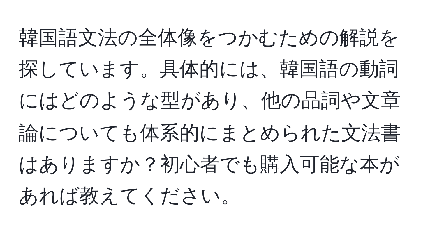 韓国語文法の全体像をつかむための解説を探しています。具体的には、韓国語の動詞にはどのような型があり、他の品詞や文章論についても体系的にまとめられた文法書はありますか？初心者でも購入可能な本があれば教えてください。