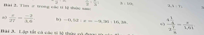 2 frac 2:frac 3 3:10
Bài 2. Tìm x trong các tỉ lệ thức sau:
2,1:7; 3 
a)  x/27 = (-2)/3,6 . b) -0,52:x=-9,36:16,38. 
c) frac 4 1/4 2 7/8 = x/1,61 . 
Bài 3. Lập tất cả các tỉ lệ thức có được từ a