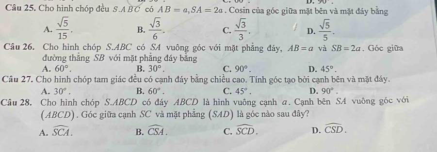 90°. 
Câu 25. Cho hình chóp đều S. ABC có AB=a, SA=2a. Cosin của góc giữa mặt bên và mặt đáy bằng
A.  sqrt(5)/15 .  sqrt(3)/6 .  sqrt(3)/3 .  sqrt(5)/5 . 
B.
C.
D.
Câu 26. Cho hình chóp S. ABC có SA vuông góc với mặt phẳng đáy, AB=a và SB=2a. Góc giữa
đường thắng SB với mặt phăng đáy bằng
A. 60°. B. 30°. C. 90°. D. 45°. 
Câu 27. Cho hình chóp tam giác đều có cạnh đáy bằng chiều cao. Tính góc tạo bởi cạnh bên và mặt đáy.
A. 30°. B. 60°. C. 45°. D. 90°. 
Câu 28. Cho hình chóp S. ABCD có đáy ABCD là hình vuông cạnh a. Cạnh bên SA vuông góc với
(ABCD). Góc giữa cạnh SC và mặt phẳng (SAD) là góc nào sau đây?
A. widehat SCA. B. widehat CSA. C. widehat SCD. D. widehat CSD.