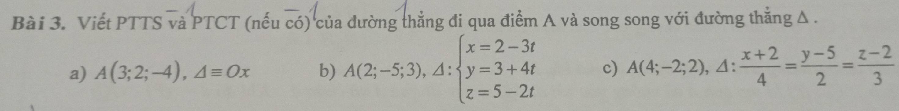 Viết PTTS và PTCT (nếu có) của đường thẳng đi qua điểm A và song song với đường thắng Δ .
a) A(3;2;-4), △ equiv Ox b) A(2;-5;3), A:beginarrayl x=2-3t y=3+4t z=5-2tendarray. c) A(4;-2;2),△ : (x+2)/4 = (y-5)/2 = (z-2)/3 