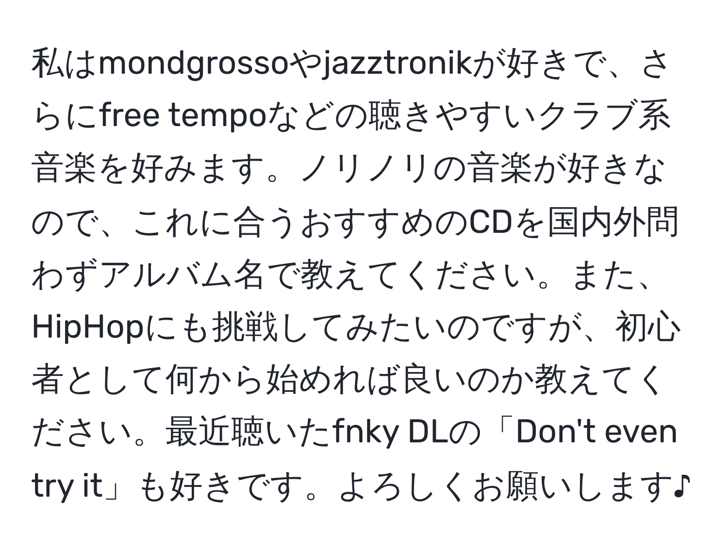 私はmondgrossoやjazztronikが好きで、さらにfree tempoなどの聴きやすいクラブ系音楽を好みます。ノリノリの音楽が好きなので、これに合うおすすめのCDを国内外問わずアルバム名で教えてください。また、HipHopにも挑戦してみたいのですが、初心者として何から始めれば良いのか教えてください。最近聴いたfnky DLの「Don't even try it」も好きです。よろしくお願いします♪