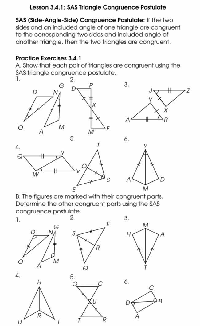 Lesson 3.4.1: SAS Triangle Congruence Postulate 
SAS (Side-Angle-Side) Congruence Postulate: If the two 
sides and an included angle of one triangle are congruent 
to the corresponding two sides and included angle of 
another triangle, then the two triangles are congruent. 
Practice Exercises 3.4.1 
A. Show that each pair of triangles are congruent using the 
SAS triangle congruence postulate. 
1.
G
D N 3.
M
A
5. 
6. 
4. 

B. The figures are marked with their congruent parts. 
Determine the other congruent parts using the SAS 
congruence postulate. 
1. 
2. 
3.
G
M
D N H A
。 M
A
4. 
5. 
6.