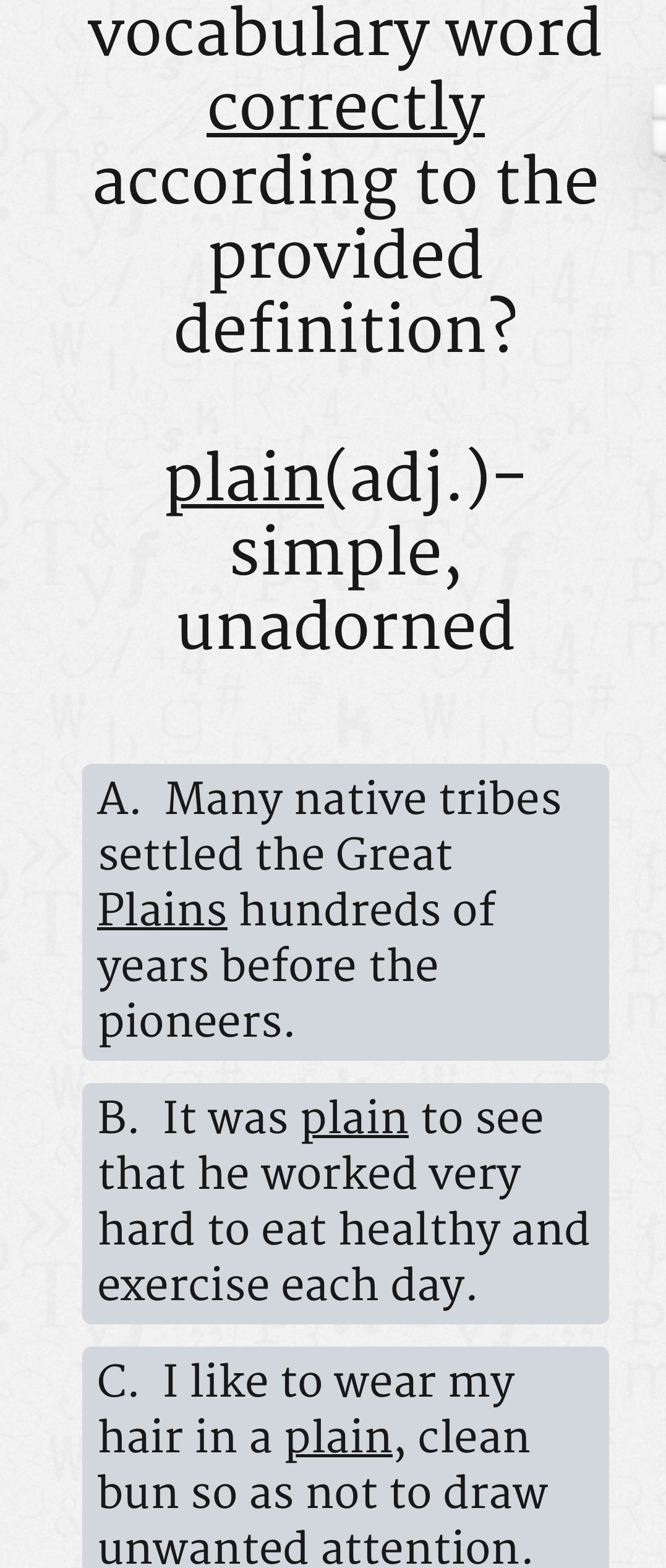 vocabulary word
correctly
according to the
provided
definition?
plain(adj.)-
simple,
unadorned
A. Many native tribes
settled the Great
Plains hundreds of
years before the
pioneers.
B. It was plain to see
that he worked very
hard to eat healthy and
exercise each day.
C. I like to wear my
hair in a plain, clean
bun so as not to draw
unwanted attention.