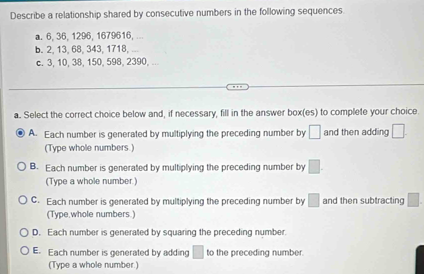 Describe a relationship shared by consecutive numbers in the following sequences.
a. 6, 36, 1296, 1679616, ...
b. 2, 13, 68, 343, 1718, ...
c. 3, 10, 38, 150, 598, 2390, ...
a. Select the correct choice below and, if necessary, fill in the answer box(es) to complete your choice.
A. Each number is generated by multiplying the preceding number by □ and then adding □. 
(Type whole numbers.)
B. Each number is generated by multiplying the preceding number by □. 
(Type a whole number.)
C. Each number is generated by multiplying the preceding number by □ and then subtracting □. 
(Type.whole numbers.)
D. Each number is generated by squaring the preceding number.
E. Each number is generated by adding □ to the preceding number.
(Type a whole number.)