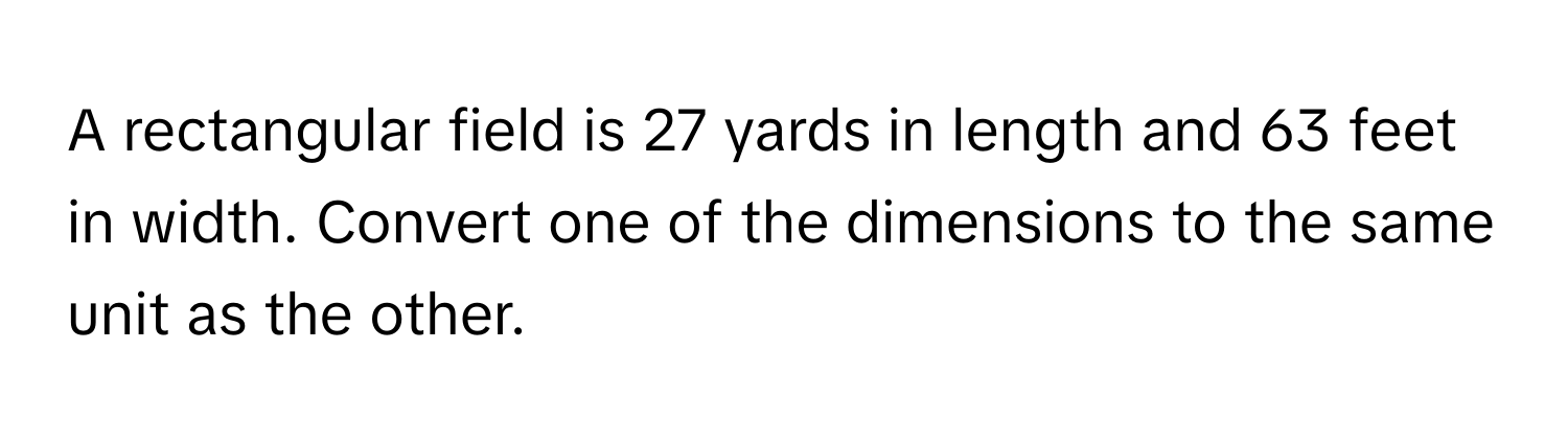 A rectangular field is 27 yards in length and 63 feet in width. Convert one of the dimensions to the same unit as the other.