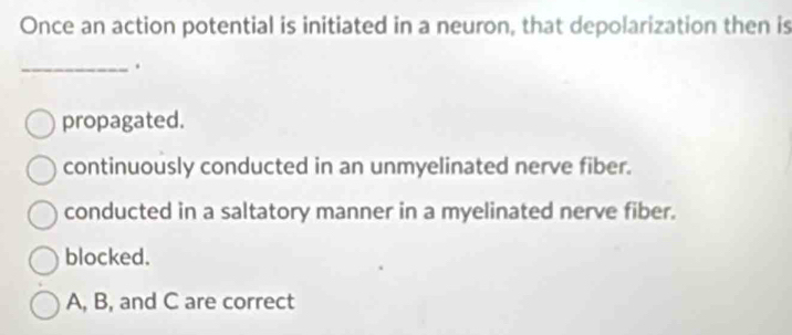 Once an action potential is initiated in a neuron, that depolarization then is
_.
propagated.
continuously conducted in an unmyelinated nerve fiber.
conducted in a saltatory manner in a myelinated nerve fiber.
blocked.
A, B, and C are correct