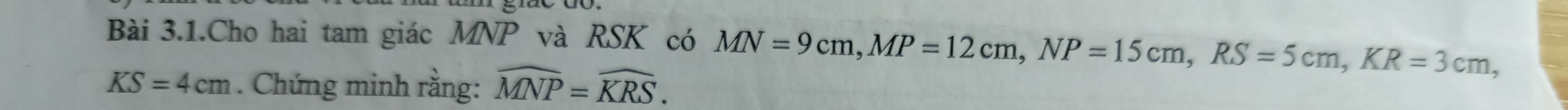 Bài 3.1.Cho hai tam giác MNP và RSK có MN=9cm, MP=12cm, NP=15cm, RS=5cm, KR=3cm,
KS=4cm. Chứng minh rằng: widehat MNP=widehat KRS.