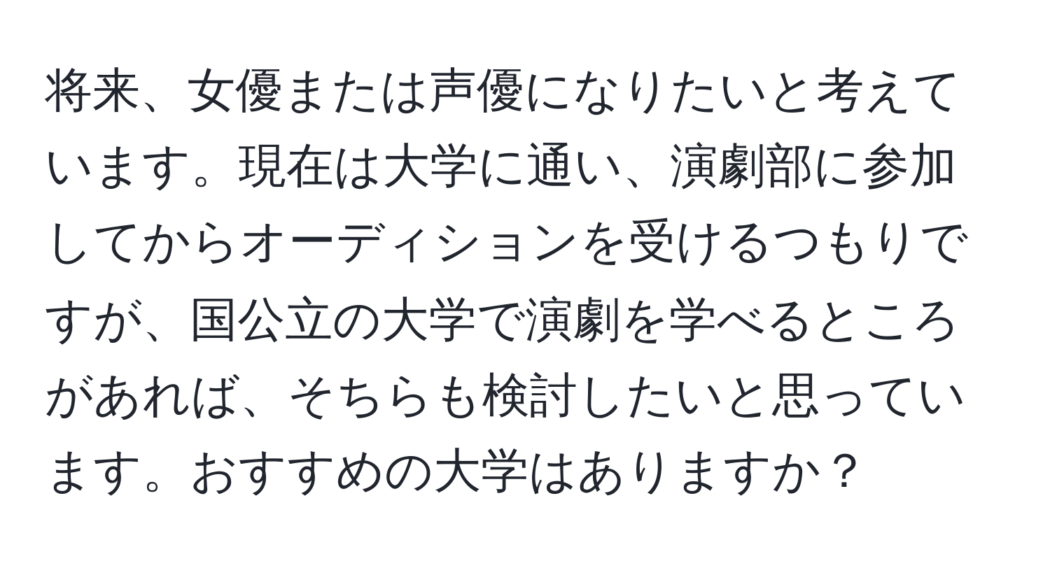 将来、女優または声優になりたいと考えています。現在は大学に通い、演劇部に参加してからオーディションを受けるつもりですが、国公立の大学で演劇を学べるところがあれば、そちらも検討したいと思っています。おすすめの大学はありますか？