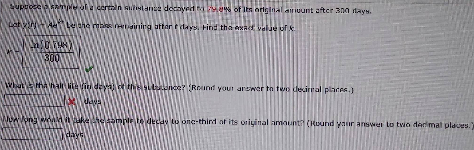 Suppose a sample of a certain substance decayed to 79.8% of its original amount after 300 days. 
Let y(t)=Ae^(kt) be the mass remaining after t days. Find the exact value of k.
k= (ln (0.798))/300 
What is the half-life (in days) of this substance? (Round your answer to two decimal places.)
x days
How long would it take the sample to decay to one-third of its original amount? (Round your answer to two decimal places.)
days