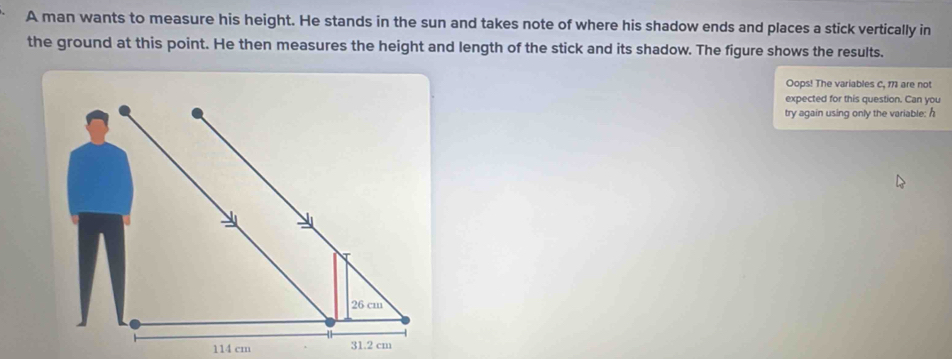 A man wants to measure his height. He stands in the sun and takes note of where his shadow ends and places a stick vertically in 
the ground at this point. He then measures the height and length of the stick and its shadow. The figure shows the results. 
Oops! The variables C, 171 are not 
expected for this question. Can you 
try again using only the variable: h