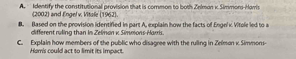 Identify the constitutional provision that is common to both Zelman v. Simmons-Harris 
(2002) and Engel v. Vitale (1962). 
B. Based on the provision identified in part A, explain how the facts of Engel v. Vitale led to a 
different ruling than in Zelman v. Simmons-Harris. 
C. Explain how members of the public who disagree with the ruling in Zelman v. Simmons- 
Harris could act to limit its impact.