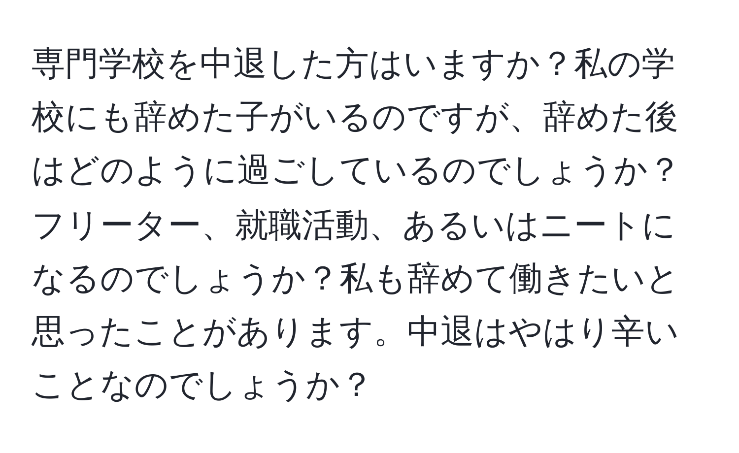 専門学校を中退した方はいますか？私の学校にも辞めた子がいるのですが、辞めた後はどのように過ごしているのでしょうか？フリーター、就職活動、あるいはニートになるのでしょうか？私も辞めて働きたいと思ったことがあります。中退はやはり辛いことなのでしょうか？