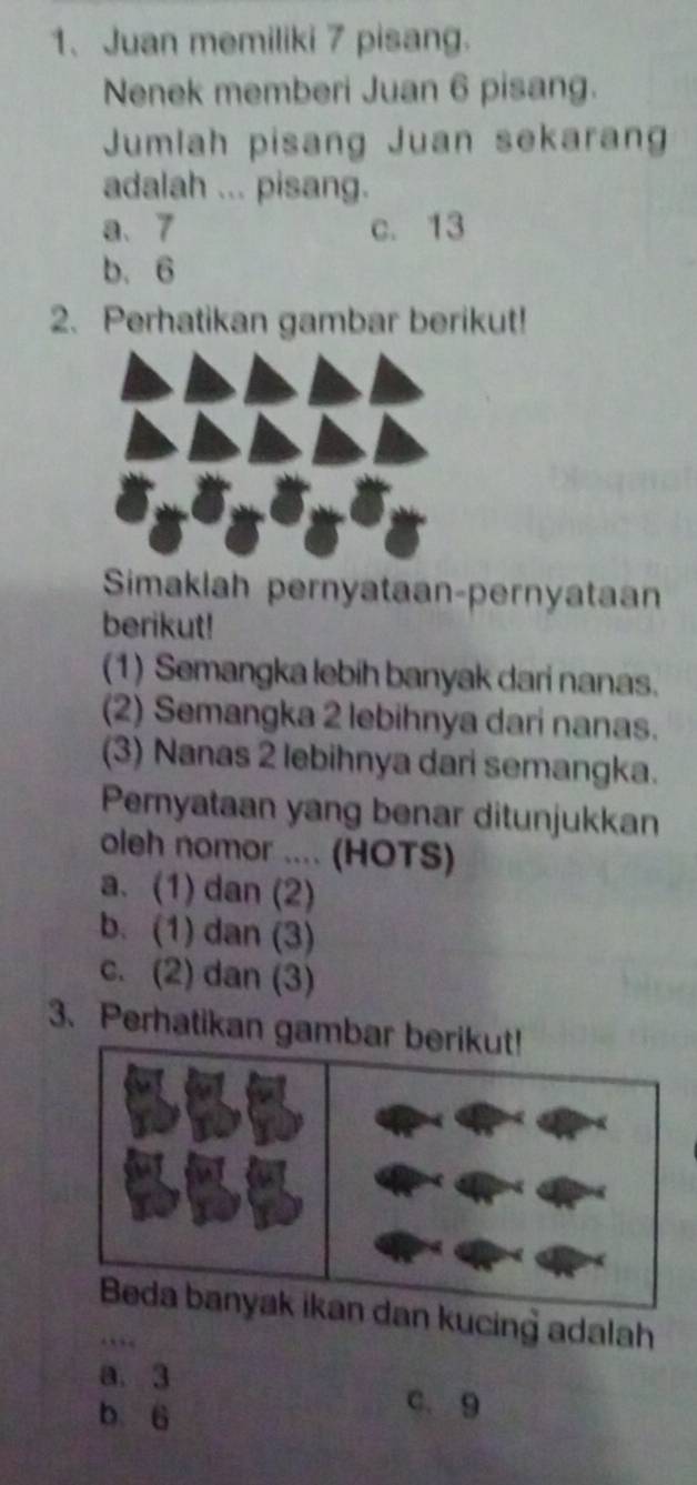 Juan memiliki 7 pisang.
Nenek memberi Juan 6 pisang.
Jumlah pisang Juan sekaran
adalah ... pisang.
a、 7 c. 13
b. 6
2. Perhatikan gambar berikut!
Simaklah pernyataan-pernyataan
berikut!
(1) Semangka lebih banyak dari nanas.
(2) Semangka 2 lebihnya dari nanas.
(3) Nanas 2 lebihnya dari semangka.
Pemyataan yang benar ditunjukkan
oleh nomor .... (HOTS)
a. (1) dan (2)
b. (1) dan (3)
c. (2) dan (3)
3. Perhatikan gamba
n kucing adalah
a. 3
b 6
c. 9