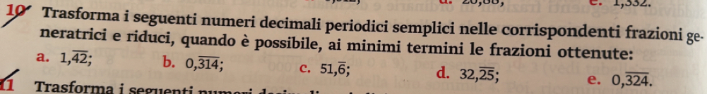 1,332. 
10 Trasforma i seguenti numeri decimali periodici semplici nelle corrispondenti frazioni ge- 
neratrici e riduci, quando è possibile, ai minimi termini le frazioni ottenute: 
a. 1, overline 42; b. 0, overline 314; c. 51, overline 6; 32, overline 25; e. 0,overline 324. 
d. 
11 Trasforma i seguenti n