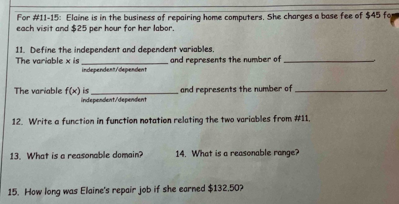 For #11-15: Elaine is in the business of repairing home computers. She charges a base fee of $45 fo
each visit and $25 per hour for her labor.
11. Define the independent and dependent variables.
The variable x is _and represents the number of_
、
independent/dependent
The variable f(x) is _and represents the number of_
.
independent/dependent
12. Write a function in function notation relating the two variables from #11.
13. What is a reasonable domain? 14. What is a reasonable range?
15. How long was Elaine's repair job if she earned $132.50?