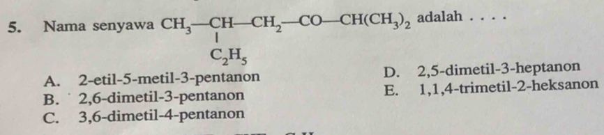 adalah
5. Nama senyawa beginarrayr CH_3-CH-CH_2-CO-CH(CH_3)_2 C_2H_5endarray... _
A. 2 -etil- 5 -metil- 3 -pentanon D. 2, 5 -dimetil- 3 -heptanon
B. ˙ 2, 6 -dimetil- 3 -pentanon E. 1, 1, 4 -trimetil- 2 -heksanon
C. 3, 6 -dimetil- 4 -pentanon