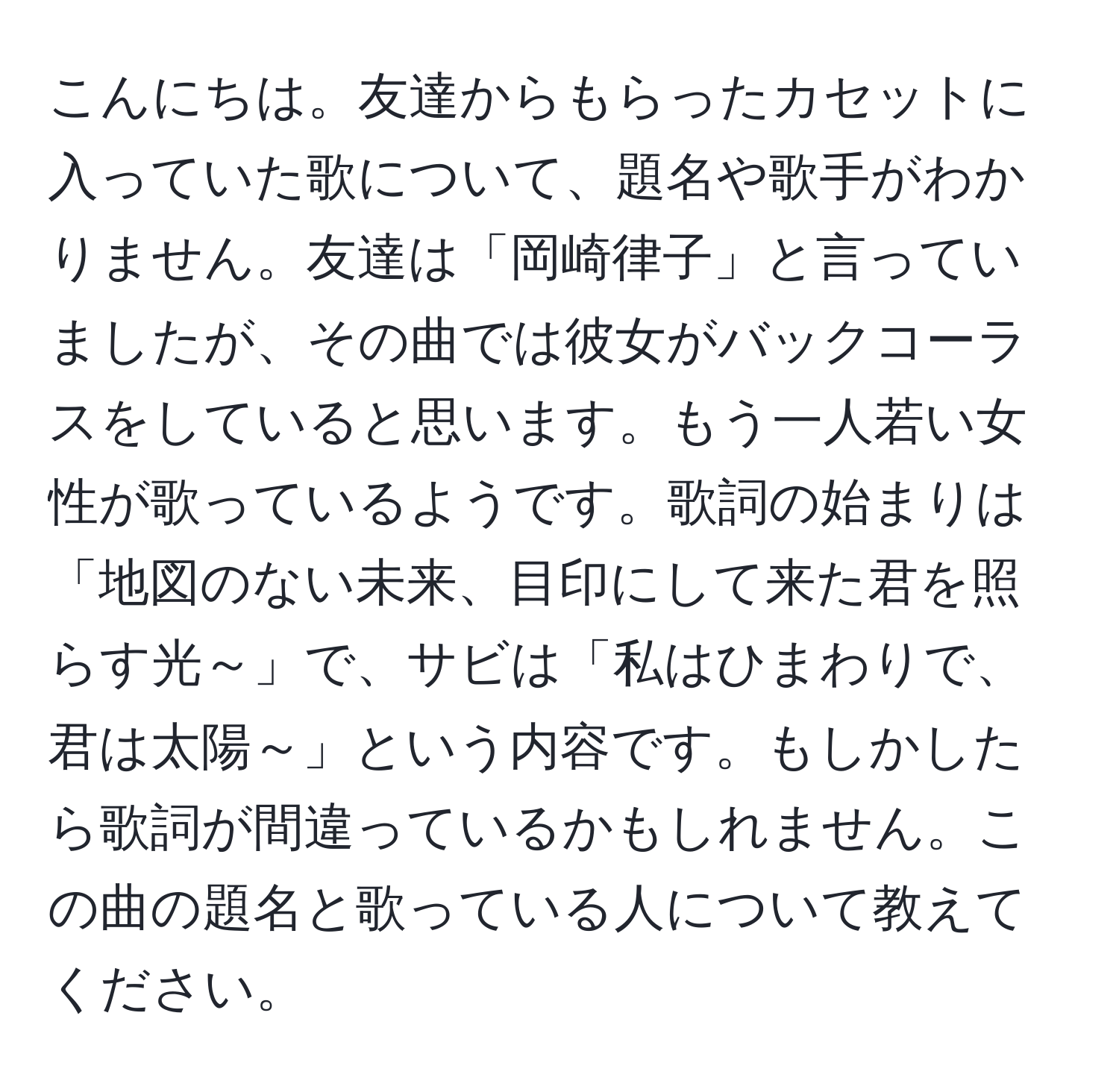 こんにちは。友達からもらったカセットに入っていた歌について、題名や歌手がわかりません。友達は「岡崎律子」と言っていましたが、その曲では彼女がバックコーラスをしていると思います。もう一人若い女性が歌っているようです。歌詞の始まりは「地図のない未来、目印にして来た君を照らす光～」で、サビは「私はひまわりで、君は太陽～」という内容です。もしかしたら歌詞が間違っているかもしれません。この曲の題名と歌っている人について教えてください。