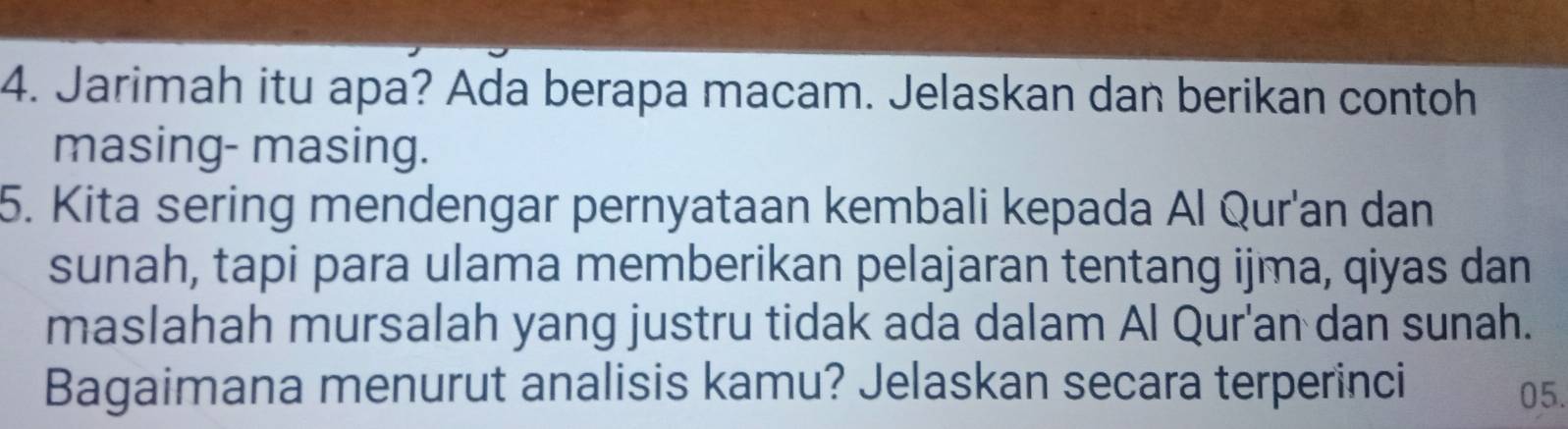 Jarimah itu apa? Ada berapa macam. Jelaskan dan berikan contoh 
masing- masing. 
5. Kita sering mendengar pernyataan kembali kepada Al Qur'an dan 
sunah, tapi para ulama memberikan pelajaran tentang ijma, qiyas dan 
maslahah mursalah yang justru tidak ada dalam Al Qur'an dan sunah. 
Bagaimana menurut analisis kamu? Jelaskan secara terperinci 05.