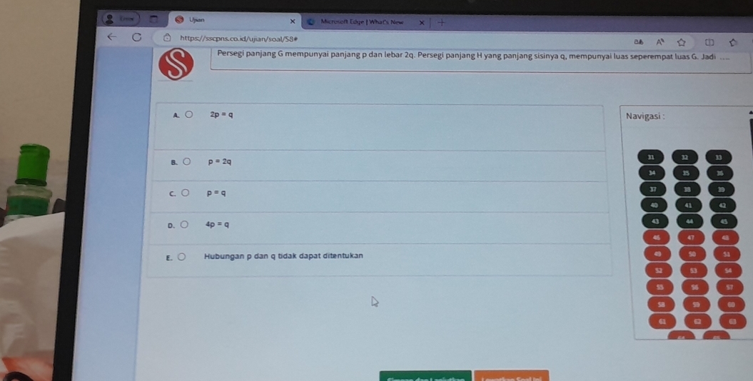 Ujian Microsoft Edge | What's New
https://sscpns.co.id/ujian/soal/58#
Persegi panjang G mempunyai panjang p dan lebar 2q. Persegi panjang H yang panjang sisinya q, mempunyai luas seperempat luas G. Jadi
igasi :
n 32 33
34 35 36
37 18 D
40 41 a
q 44 45
46 47 4
4 50 51
52 53 54
56
58 5
61 ω2 .