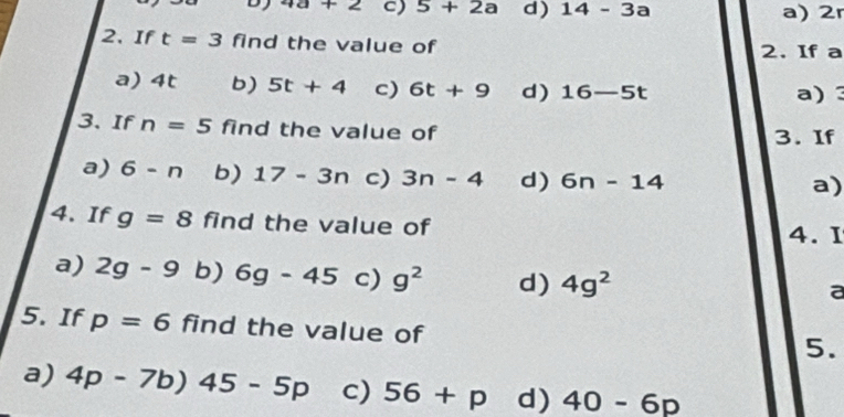 4a+2 C) 5+2a d) 14-3a a) 2r
2、 If t=3 find the value of 2. If a
a) 4t b) 5t+4 c) 6t+9 d) 16-5t
a)
3. If n=5 find the value of 3. If
a) 6-n b) 17-3n c) 3n-4 d) 6n-14
a)
4. If g=8 find the value of
4. I
a) 2g-9 b) 6g-45 c) g^2 d) 4g^2
a
5. If p=6 find the value of
5.
a) 4p-7b)45-5p c) 56+p d) 40-6p