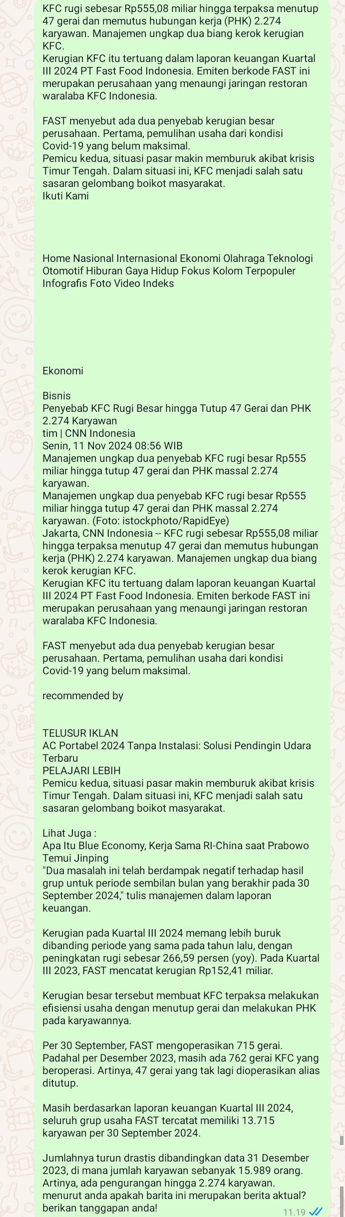 KFC rugi sebesar Rp555,08 miliar hingga terpaksa menutup
47 gerai dan memutus hubungan kerja (PHK) 2.274
karyawan. Manajemen unqkap dua bianq kerok keruqian
KFC
Kerugian KFC itu tertuang dalam laporan keuangan Kuartal
III 2024 PT Fast Food Indonesia. Emiten berkode FAST ini
merupakan perusahaan yang menaungi jaringan restoran
waralaba KFC Indonesia.
FAST menyebut ada dua penyebab kerugian besar
perusahaan. Pertama, pemulihan usaha dari kondisi
Covid-19 yang belum maksimal.
Pemicu kedua, situasi pasar makin memburuk akibat krisis
Timur Tengah. Dalam situasi ini, KFC menjadi salah satu
sasaran gelombang boikot masyarakat.
Ikuti Kami
Home Nasional Internasional Ekonomi Olahraga Teknologi
Otomotif Hiburan Gaya Hidup Fokus Kolom Terpopuler
Infografis Foto Video Indeks
Ekonomi
Bisnis
Penyebab KFC Rugi Besar hingga Tutup 47 Gerai dan PHK
2.274 Karyawan
tim | CNN Indonesia
Senin, 11 Nov 2024 08:56 WIB
Manaiemen ungkap dua penvebab KFC rugi besar Rp555
miliar hingga tutup 47 gerai dan PHK massal 2.274
karyawan.
Manajemen ungkap dua penyebab KFC rugi besar Rp555
miliar hingga tutup 47 gerai dan PHK massal 2.274
karyawan. (Foto: istockphoto/RapidEye)
Jakarta, CNN Indonesia -- KFC rugi sebesar Rp555,08 miliar
hingga terpaksa menutup 47 gerai dan memutus hubungan
kerja (PHK) 2.274 karyawan. Manajemen ungkap dua biang
kerok kerugian KFC.
Kerugian KFC itu tertuang dalam laporan keuangan Kuartal
III 2024 PT Fast Food Indonesia. Emiten berkode FAST ini
merupakan perusahaan yang menaungi jaringan restoran
waralaba KFC Indonesia.
FAST menyebut ada dua penyebab keruqian besar
perusahaan. Pertama, pemulihan usaha dari kondisi
Covid-19 yang belum maksimal
recommended by
TELUSUR IKLAN
AC Portabel 2024 Tanpa Instalasi: Solusi Pendingin Udara
Terbaru
PELAJARI LEBIH
Pemicu kedua, situasi pasar makin memburuk akibat krisis
Timur Tengah. Dalam situasi ini. KFC meniadi salah sat
sasaran gelombang boikot masyarakat.
Lihat Juga :
Temui Jinping
grup untuk periode sembilan bulan yang berakhir pada 30
September 2024." tulis manaiemen dalam laporan
keuangan
Kerugian pada Kuartal III 2024 memang lebih buruk
dibanding periode yang sama pada tahun lalu, dengan
peningkatan rugi sebesar 266,59 persen (yoy). Pada Kuartal
III 2023, FAST mencatat kerugian Rp152,41 miliar.
Kerugian besar tersebut membuat KFC terpaksa melakukan
efisiensi usaha dengan menutup gerai dan melakukan PHK
pada karyawannya.
Per 30 September, FAST mengoperasikan 715 gerai.
Padahal per Desember 2023, masih ada 762 gerai KFC yang
beroperasi. Artinya, 47 gerai yang tak lagi dioperasikan alias
ditutup.
Masih berdasarkan laporan keuangan Kuartal III 2024,
seluruh grup usaha FAST tercatat memiliki 13.715
karyawan per 30 September 2024.
Jumlahnva turun drastis dibandingkan data 31 Desember
2023, di mana jumlah karyawan sebanyak 15.989 orang.
Artinya, ada pengurangan hingga 2.274 karyawan
menurut anda apakah barita ini merupakan berita aktual?
berikan tanggapan anda! 11.19