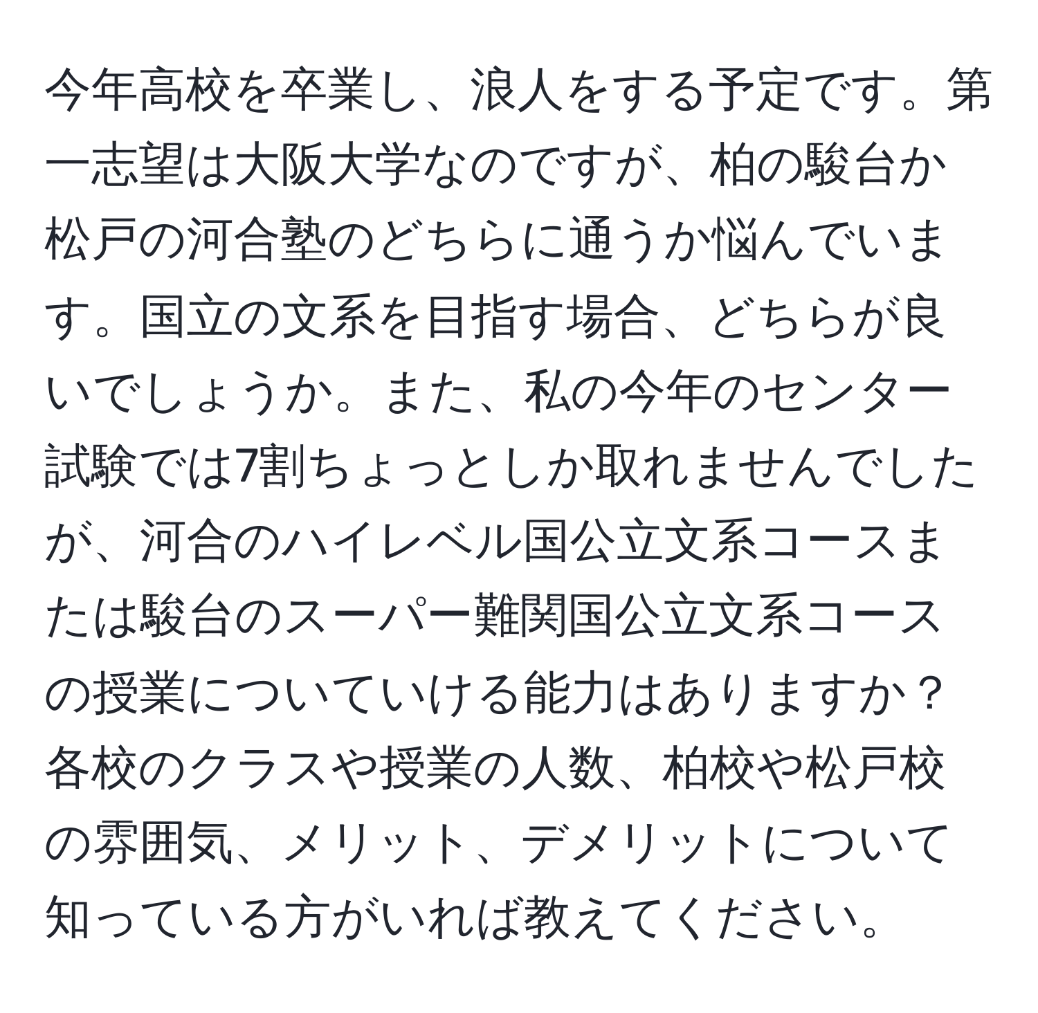 今年高校を卒業し、浪人をする予定です。第一志望は大阪大学なのですが、柏の駿台か松戸の河合塾のどちらに通うか悩んでいます。国立の文系を目指す場合、どちらが良いでしょうか。また、私の今年のセンター試験では7割ちょっとしか取れませんでしたが、河合のハイレベル国公立文系コースまたは駿台のスーパー難関国公立文系コースの授業についていける能力はありますか？各校のクラスや授業の人数、柏校や松戸校の雰囲気、メリット、デメリットについて知っている方がいれば教えてください。