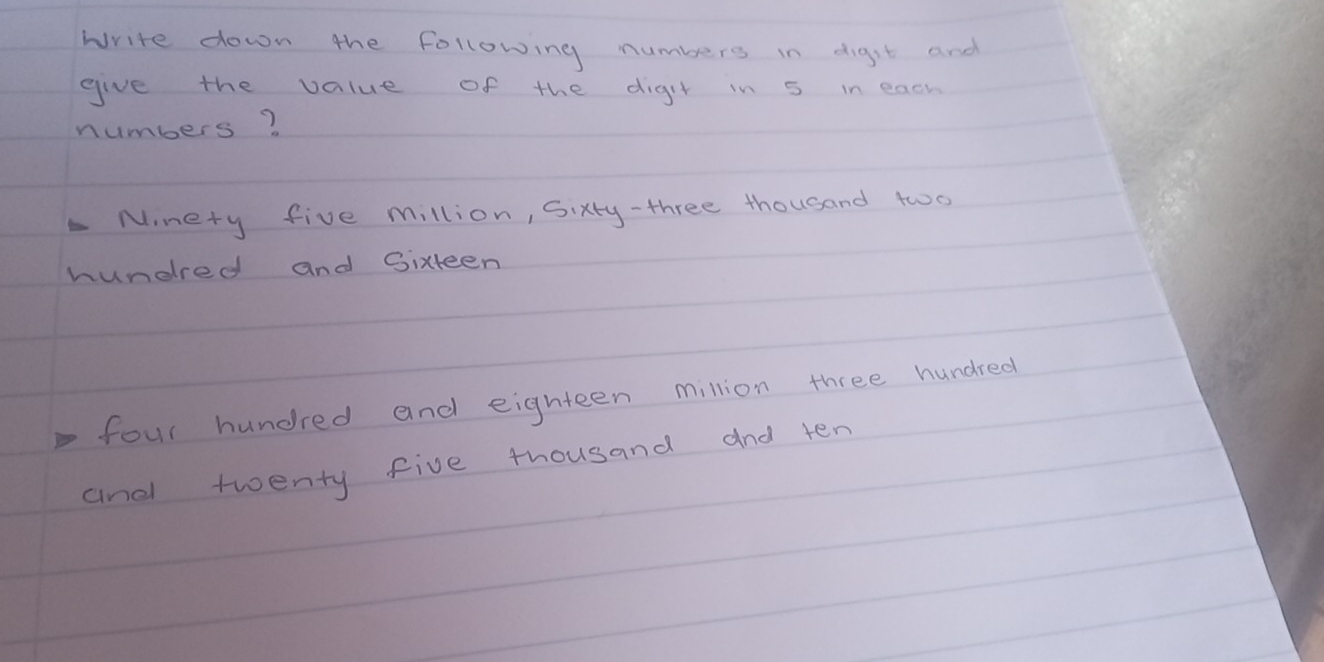 Write down the following numbers in digst and 
give the value of the digit in 5 in each 
numbers? 
Ninery five million, Sixty-three thousand two 
hundlred and Sixteen 
four hundred and eighteen million three hundred 
and twenty five thousand and ten