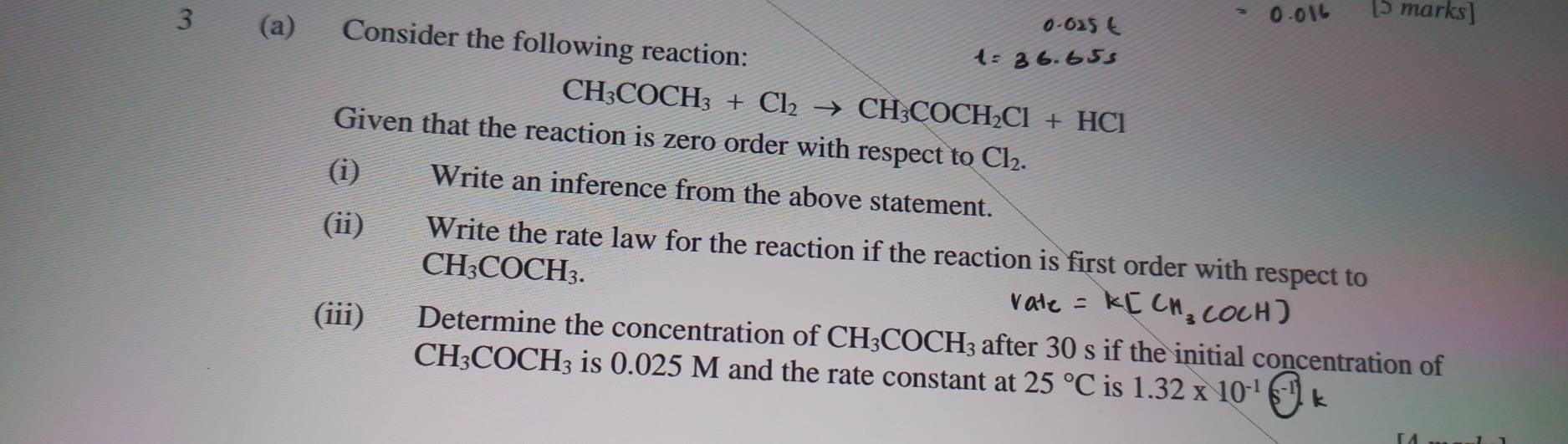 3 (a) Consider the following reaction:
CH_3COCH_3+Cl_2to CH_3COCH_2Cl+HCl
Given that the reaction is zero order with respect to Cl_2. 
(i) Write an inference from the above statement. 
(ii) Write the rate law for the reaction if the reaction is first order with respect to
CH_3COCH_3. 
(iii) Determine the concentration of CH_3COCH_3 after 30 s if the initial concentration of
CH_3COCH_3 is 0.025 M and the rate constant at 25°C is 1.32* 10^(-1) k