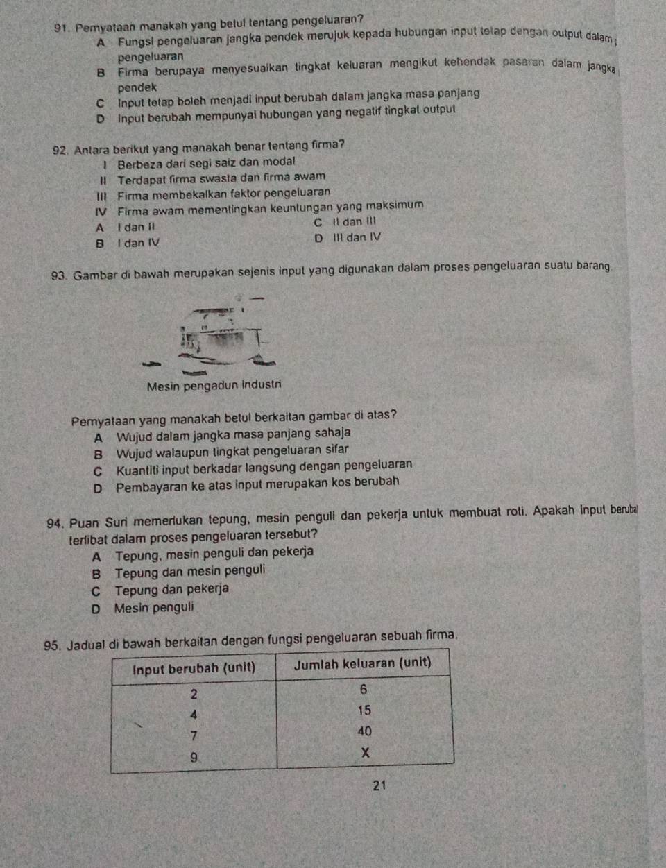 Pemyataan manakah yang betul tentang pengeluaran?
A Fungsl pengeluaran jangka pendek merujuk kepada hubungan input totap dengan output dalam 
pengeluaran
B Firma berupaya menyesualkan tingkat keluaran mengikut kehendak pasaran dalam jangka
pendek
C Input tetap boleh menjadi input berubah dalam jangka masa panjang
D Input berubah mempunyai hubungan yang negalif tingkal outpul
92. Antara berikul yang manakah benar tentang firma?
I Berbeza dari segi saiz dan modal
II Terdapat firma swasta dan firma awam
III Firma membekalkan faktor pengeluaran
IV Firma awam mementingkan keunlungan yang maksimum
A l dan ll C ll dan III
B l dan IV D III dan IV
93. Gambar di bawah merupakan sejenis input yang digunakan dalam proses pengeluaran suatu barang.
Pemyataan yang manakah betul berkaitan gambar di atas?
A Wujud dalam jangka masa panjang sahaja
B Wujud walaupun tingkat pengeluaran sifar
C Kuantiti input berkadar langsung dengan pengeluaran
D Pembayaran ke atas input merupakan kos berubah
94. Puan Suri memerlukan tepung, mesin penguli dan pekerja untuk membuat roti. Apakah input beruba
terlibat dalam proses pengeluaran tersebut?
A Tepung, mesin penguli dan pekerja
B Tepung dan mesin penguli
C Tepung dan pekerja
D Mesin penguli
95. Ja berkaitan dengan fungsi pengeluaran sebuah firma.
21