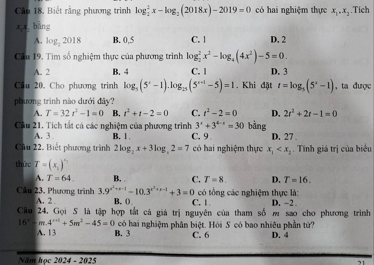 Biết rằng phương trình log _2^(2x-log _2)(2018x)-2019=0 có hai nghiệm thực x_1,x_2.Tích
x_1x_2 bǎng
A. log _22018 B. 0,5 C. 1 D. 2
Câu 19. Tìm số nghiệm thực của phương trình log _2^(2x^2)-log _4(4x^2)-5=0.
A. 2 B. 4 C. 1 D. 3
Câu 20. Cho phương trình log _5(5^x-1).log _25(5^(x+1)-5)=1. Khi đặt t=log _5(5^x-1) , ta được
phương trình nào dưới đây?
A. T=32t^2-1=0 B. t^2+t-2=0 C. t^2-2=0 D. 2t^2+2t-1=0
Câu 21. Tích tất cả các nghiệm của phương trình 3^x+3^(4-x)=30 bằng
A. 3 . B. 1. C. 9 . D. 27 .
Câu 22. Biết phương trình 2log _2x+3log _x2=7 có hai nghiệm thực x_1 . Tính giá trị của biểu
thức T=(x_1)^x_2
A. T=64. B. . C. T=8. D. T=16.
Câu 23. Phương trình 3.9^(x^2)+x-1-10.3^(x^2)+x-1+3=0 có tổng các nghiệm thực là:
A. 2 . B. () . C. 1. D. −2 .
Câu 24. Gọi S là tập hợp tất cả giá trị nguyên của tham số m sao cho phương trình
16^x-m.4^(x+1)+5m^2-45=0 có hai nghiệm phân biệt. Hỏi S có bao nhiêu phần tử?
A. 13 B. 3 C. 6 D. 4
Năm học 2024 - 2025
21