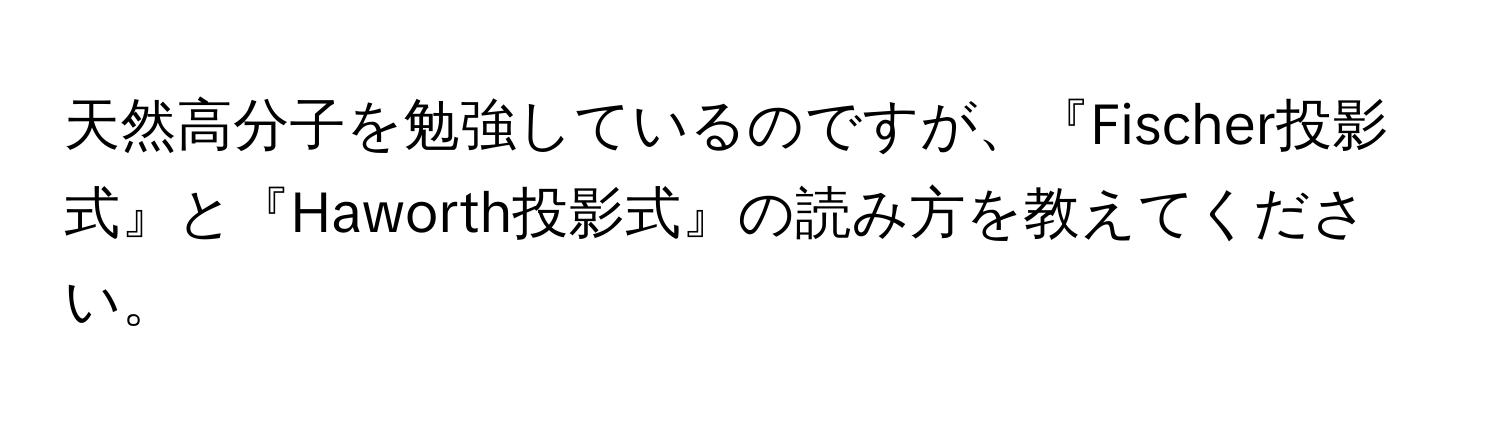 天然高分子を勉強しているのですが、『Fischer投影式』と『Haworth投影式』の読み方を教えてください。