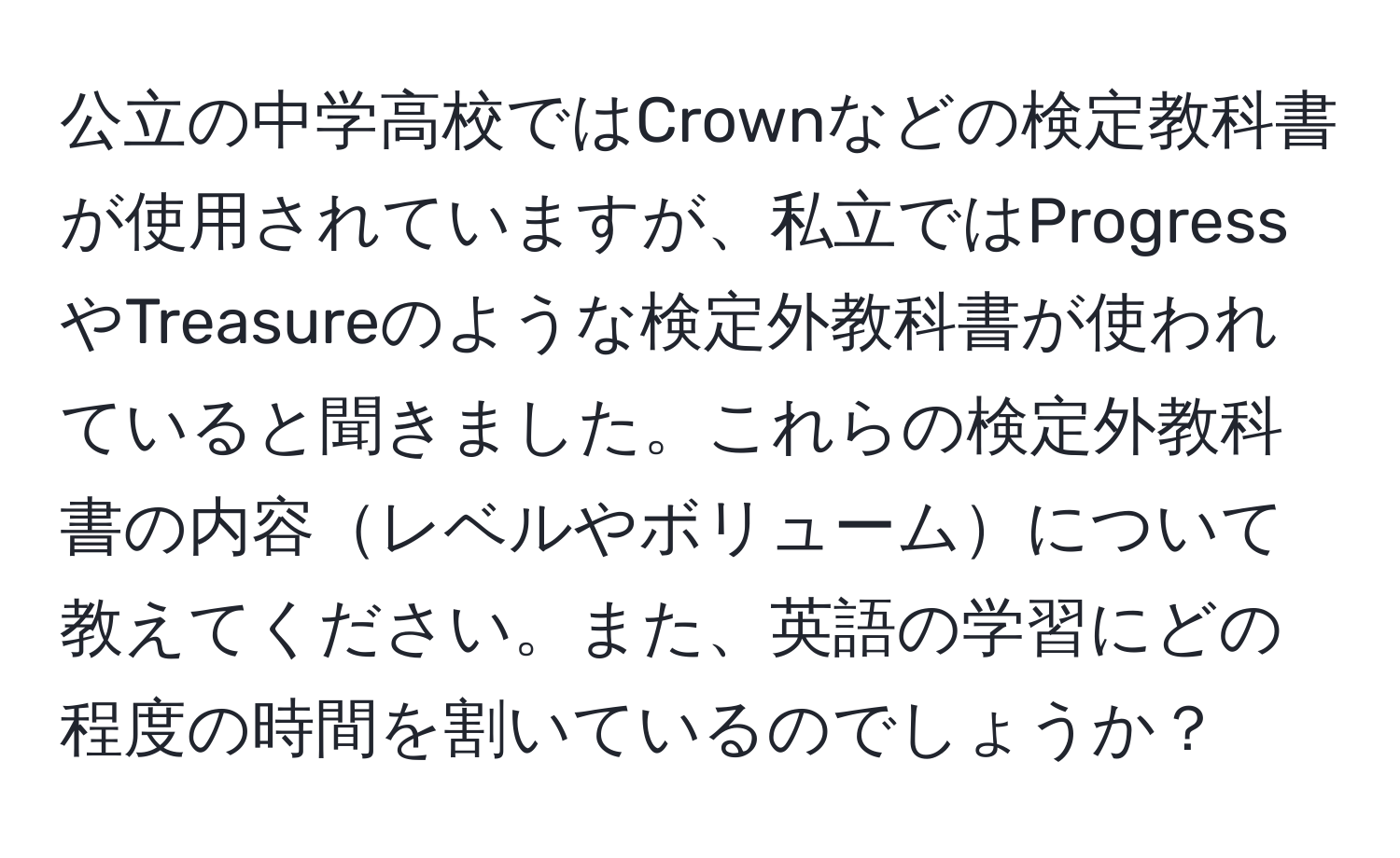 公立の中学高校ではCrownなどの検定教科書が使用されていますが、私立ではProgressやTreasureのような検定外教科書が使われていると聞きました。これらの検定外教科書の内容レベルやボリュームについて教えてください。また、英語の学習にどの程度の時間を割いているのでしょうか？