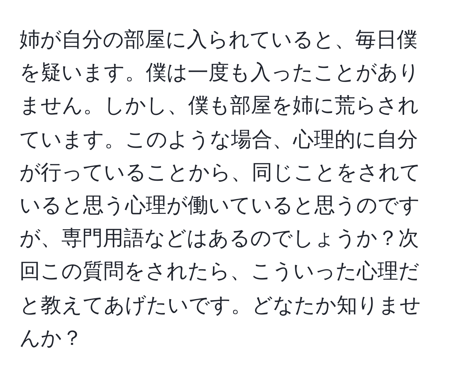 姉が自分の部屋に入られていると、毎日僕を疑います。僕は一度も入ったことがありません。しかし、僕も部屋を姉に荒らされています。このような場合、心理的に自分が行っていることから、同じことをされていると思う心理が働いていると思うのですが、専門用語などはあるのでしょうか？次回この質問をされたら、こういった心理だと教えてあげたいです。どなたか知りませんか？