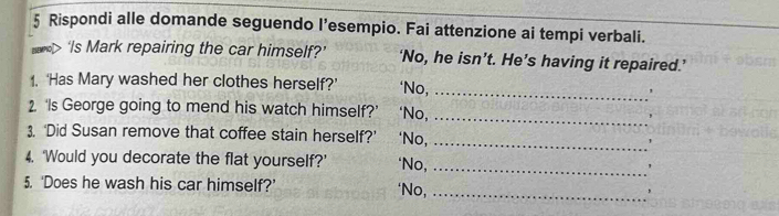 Rispondi alle domande seguendo I’esempio. Fai attenzione ai tempi verbali. 
'Is Mark repairing the car himself?’ ‘No, he isn’t. He’s having it repaired.’ 
1. ‘Has Mary washed her clothes herself?’ *No,_ 
2 ‘Is George going to mend his watch himself?’ ‘No,_ 
3. ‘Did Susan remove that coffee stain herself?’ ‘No, _` 
4. ‘Would you decorate the flat yourself?’ ‘No,_ 
5. ‘Does he wash his car himself?’ ‘No,_ 
,