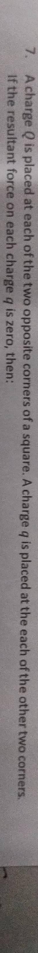 A charge Q is placed at each of the two opposite corners of a square. A charge q is placed at the each of the other two corners. 
If the resultant force on each charge q is zero, then: