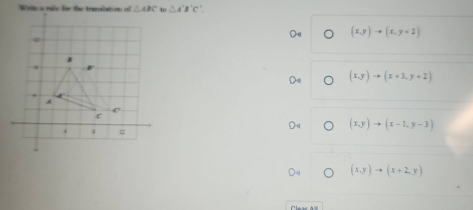 Write a rule for the translation of △ ABC to △ A'B'C'
(x,y)to (x,y+2)
(x,y)to (x+3,y+2)
(x,y)to (x-1,y-3)
(x,y)to (x+2,y)
Clear All