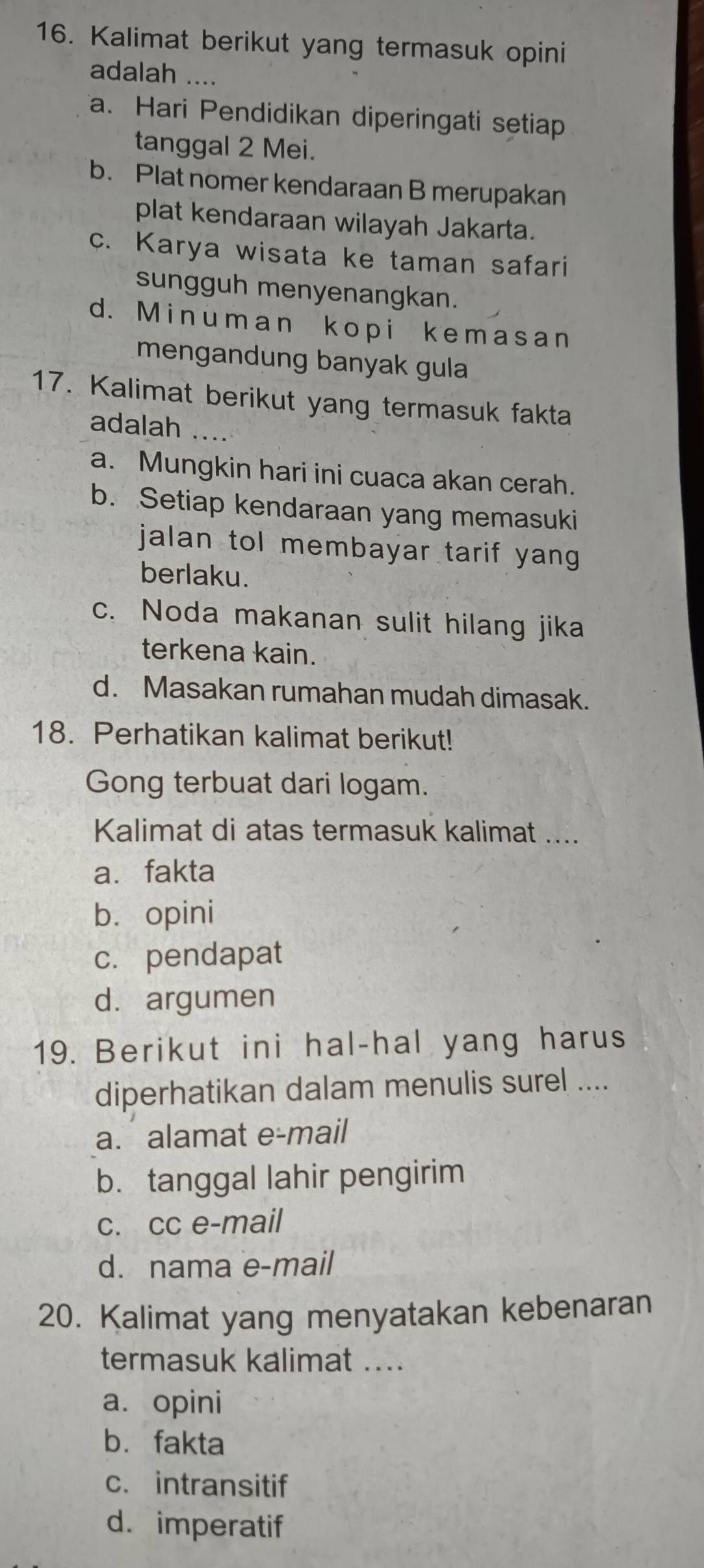 Kalimat berikut yang termasuk opini
adalah ....
a. Hari Pendidikan diperingati setiap
tanggal 2 Mei.
b. Plat nomer kendaraan B merupakan
plat kendaraan wilayah Jakarta.
c. Karya wisata ke taman safari
sungguh menyenangkan.
d. Minuman kopi kemasan
mengandung banyak gula
17. Kalimat berikut yang termasuk fakta
adalah_
a. Mungkin hari ini cuaca akan cerah.
b. Setiap kendaraan yang memasuki
jalan tol membayar tarif yang 
berlaku.
c. Noda makanan sulit hilang jika
terkena kain.
d. Masakan rumahan mudah dimasak.
18. Perhatikan kalimat berikut!
Gong terbuat dari logam.
Kalimat di atas termasuk kalimat ....
a、 fakta
b. opini
c. pendapat
d.argumen
19. Berikut ini hal-hal yang harus
diperhatikan dalam menulis surel ....
a. alamat e-mail
b. tanggal lahir pengirim
c. cc e-mail
d. nama e-mail
20. Kalimat yang menyatakan kebenaran
termasuk kalimat ....
a. opini
bù fakta
c. intransitif
d. imperatif