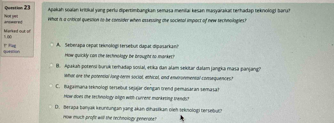 Apakah soalan kritikal yang perlu dipertimbangkan semasa menilai kesan masyarakat terhadap teknologi baru?
Not yet
answered What is a critical question to be consider when assessing the societal impact of new technologies?
Marked out of
1.00
* Flag A. Seberapa cepat teknologi tersebut dapat dipasarkan?
question How quickly can the technology be brought to market?
B. Apakah potensi buruk terhadap sosial, etika dan alam sekitar dalam jangka masa panjang?
What are the potential long-term social, ethical, and environmental consequences?
C. Bagaimana teknologi tersebut sejajar dengan trend pemasaran semasa?
How does the technology align with current marketing trends?
D. Berapa banyak keuntungan yang akan dihasilkan oleh teknologi tersebut?
How much profit will the technology generate?