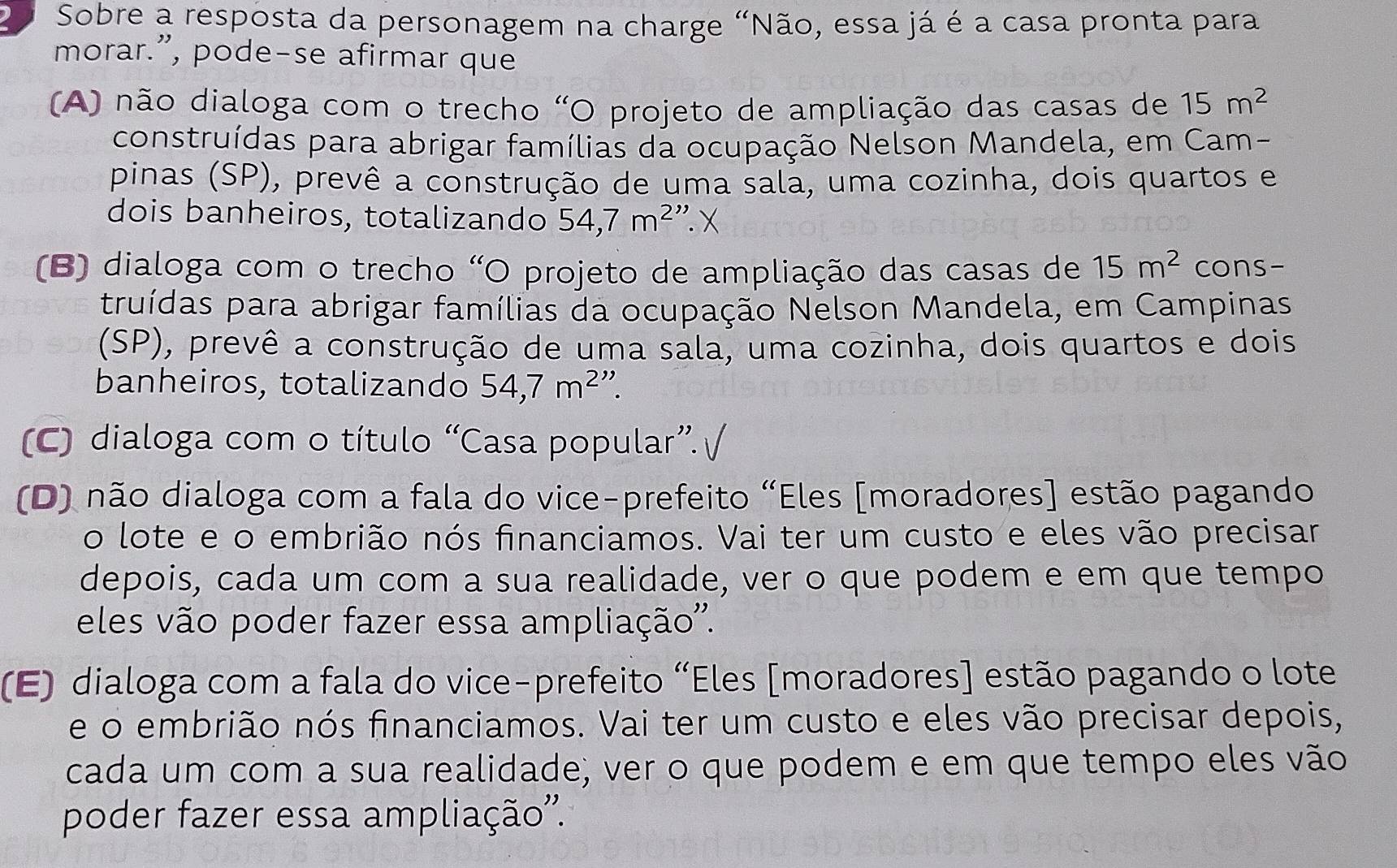 Sobre a resposta da personagem na charge "Não, essa já é a casa pronta para
morar.”, pode-se afirmar que
(A) não dialoga com o trecho "O projeto de ampliação das casas de 15m^2
construídas para abrigar famílias da ocupação Nelson Mandela, em Cam-
pinas (SP), prevê a construção de uma sala, uma cozinha, dois quartos e
dois banheiros, totalizando 54,7m^2 '.X
(B) dialoga com o trecho “O projeto de ampliação das casas de 15m^2 cons-
truídas para abrigar famílias da ocupação Nelson Mandela, em Campinas
(SP), prevê a construção de uma sála, uma cozinha, dois quartos e dois
banheiros, totalizando 54,7m^2''.
(C) dialoga com o título “Casa popular”. √
(D) não dialoga com a fala do vice-prefeito “Eles [moradores] estão pagando
o lote e o embrião nós financiamos. Vai ter um custo e eles vão precisar
depois, cada um com a sua realidade, ver o que podem e em que tempo
eles vão poder fazer essa ampliação''.
(E) dialoga com a fala do vice-prefeito “Eles [moradores] estão pagando o lote
e o embrião nós financiamos. Vai ter um custo e eles vão precisar depois,
cada um com a sua realidade, ver o que podem e em que tempo eles vão
poder fazer essa ampliação''.