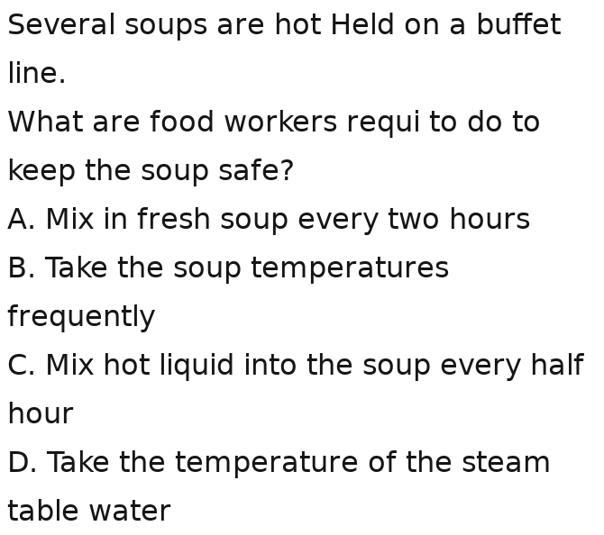 Several soups are hot Held on a buffet
line.
What are food workers requi to do to
keep the soup safe?
A. Mix in fresh soup every two hours
B. Take the soup temperatures
frequently
C. Mix hot liquid into the soup every half
hour
D. Take the temperature of the steam
table water