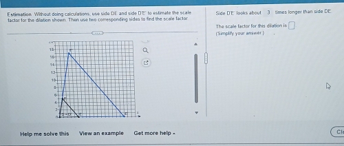 Estimation Without doing calculations, use side DE and side DE to estimate the scale Side DE looks about 3 times longer than side DE
factor for the dilation shown. Then use two corresponding sides to find the scale factor
The scale factor for this dilation is □
(Simplify your answer
Help me solve this View an example Get more help Cl