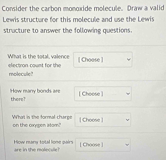 Consider the carbon monoxide molecule. Draw a valid 
Lewis structure for this molecule and use the Lewis 
structure to answer the following questions. 
What is the total, valence [ Choose ] 
electron count for the 
molecule? 
How many bonds are [ Choose ] 
there? 
What is the formal charge [ Choose ] 
on the oxygen atom? 
How many total lone pairs [ Choose ] 
are in the molecule?